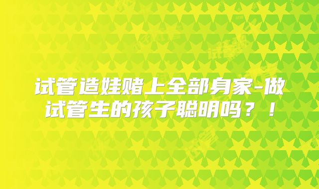 试管造娃赌上全部身家-做试管生的孩子聪明吗？！