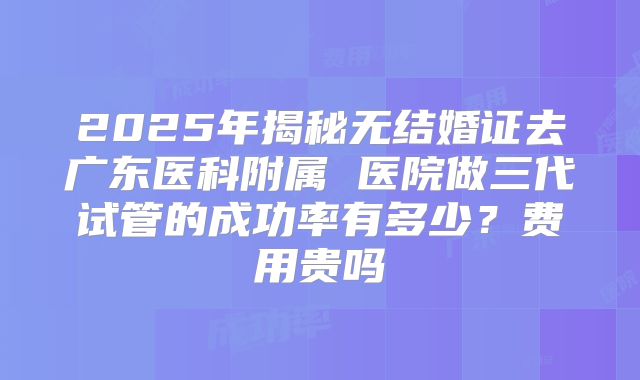 2025年揭秘无结婚证去广东医科附属 医院做三代试管的成功率有多少?费用贵吗