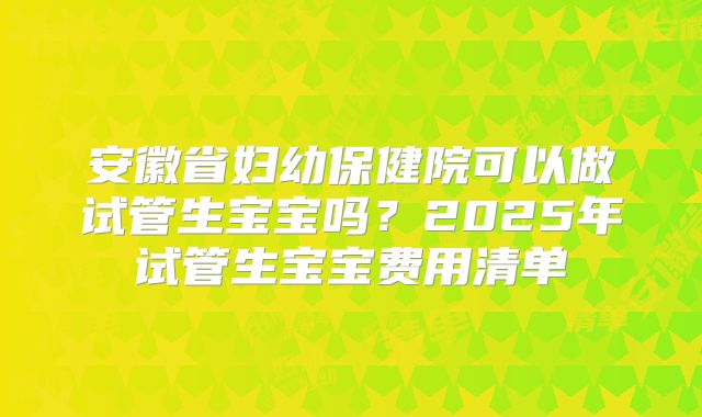 安徽省妇幼保健院可以做试管生宝宝吗?2025年试管生宝宝费用清单