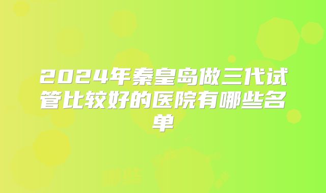 2024年秦皇岛做三代试管比较好的医院有哪些名单
