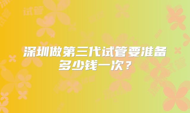 深圳做第三代试管要准备多少钱一次？