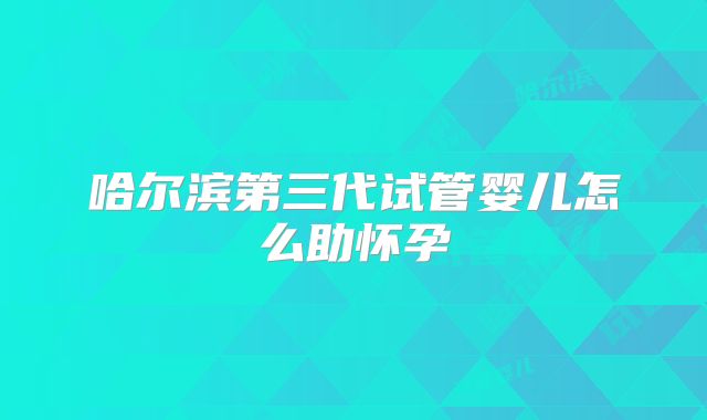 哈尔滨第三代试管婴儿怎么助怀孕