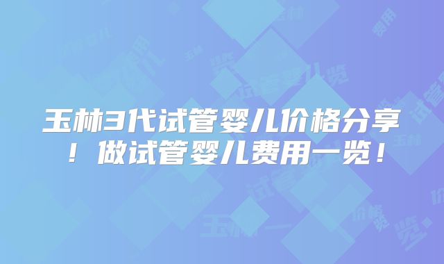 玉林3代试管婴儿价格分享!做试管婴儿费用一览!