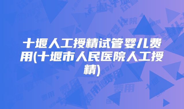 十堰人工授精试管婴儿费用(十堰市人民医院人工授精)