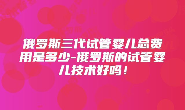 俄罗斯三代试管婴儿总费用是多少-俄罗斯的试管婴儿技术好吗！