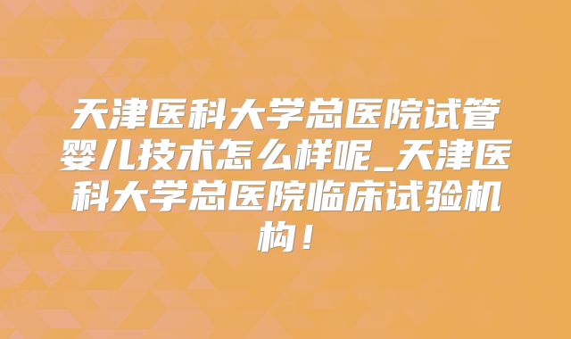 天津医科大学总医院试管婴儿技术怎么样呢_天津医科大学总医院临床试验机构！