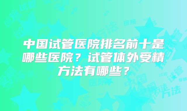 中国试管医院排名前十是哪些医院？试管体外受精方法有哪些？