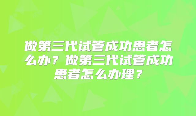 做第三代试管成功患者怎么办?做第三代试管成功患者怎么办理?