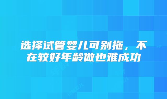 选择试管婴儿可别拖,不在较好年龄做也难成功