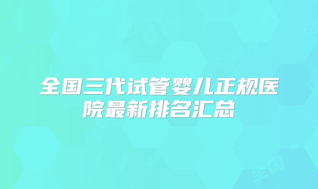 全国三代试管婴儿正规医院最新排名汇总