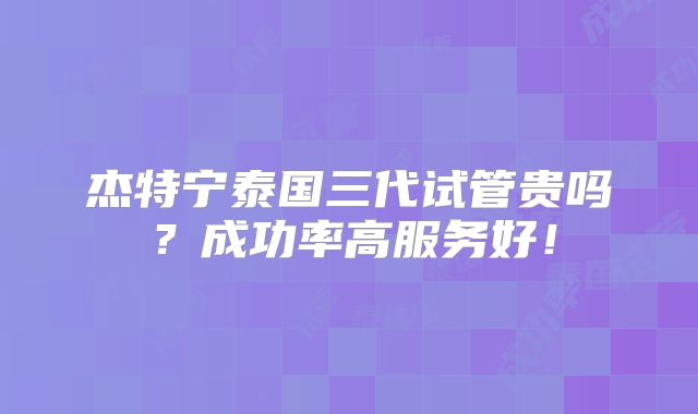 杰特宁泰国三代试管贵吗?成功率高服务好!