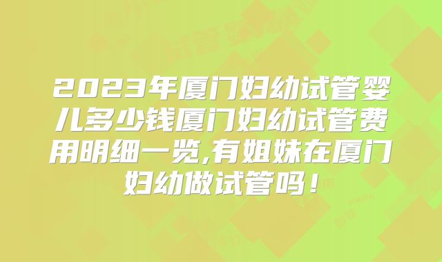 2023年厦门妇幼试管婴儿多少钱厦门妇幼试管费用明细一览,有姐妹在厦门妇幼做试管吗！