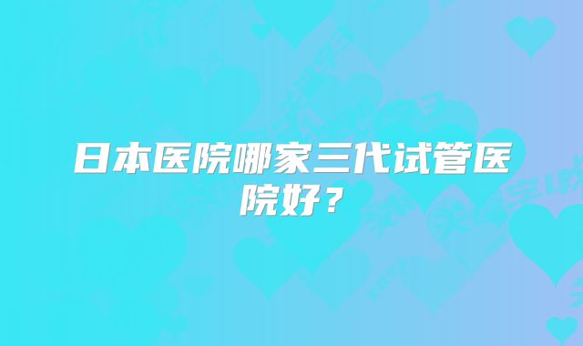 日本医院哪家三代试管医院好？