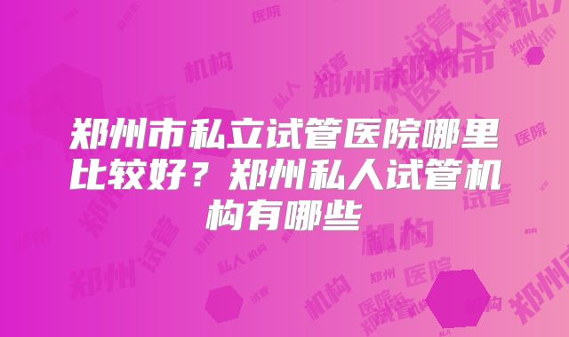 郑州市私立试管医院哪里比较好？郑州私人试管机构有哪些