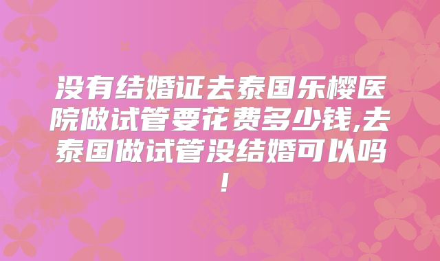 没有结婚证去泰国乐樱医院做试管要花费多少钱,去泰国做试管没结婚可以吗！