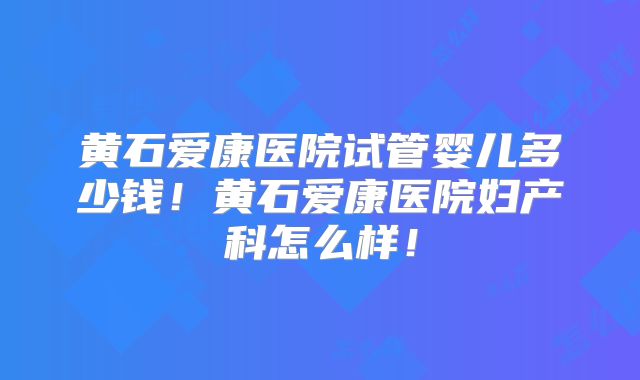 黄石爱康医院试管婴儿多少钱!黄石爱康医院妇产科怎么样!