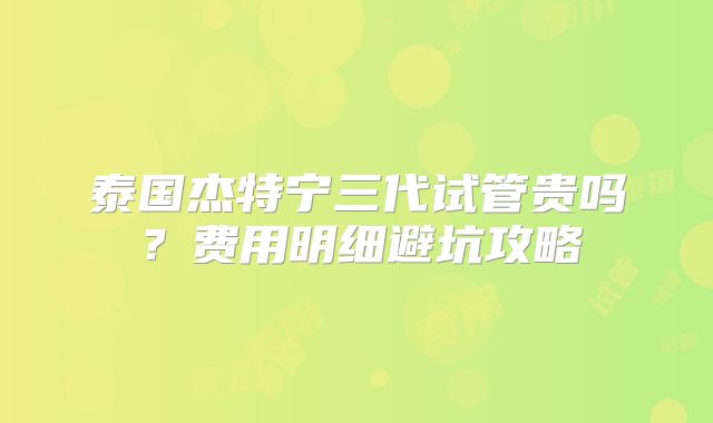 泰国杰特宁三代试管贵吗？费用明细避坑攻略
