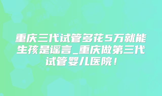 重庆三代试管多花5万就能生孩是谣言_重庆做第三代试管婴儿医院!