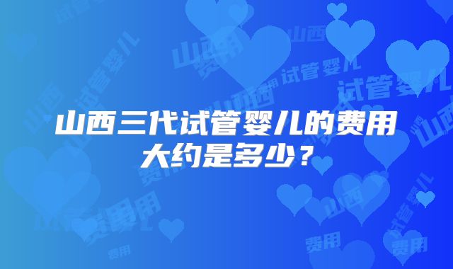 山西三代试管婴儿的费用大约是多少？