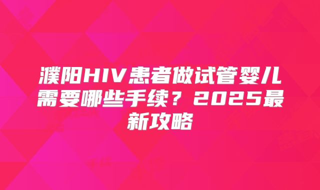 濮阳HIV患者做试管婴儿需要哪些手续？2025最新攻略