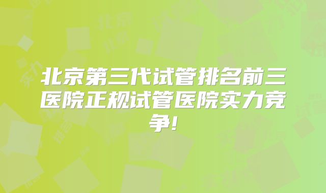北京第三代试管排名前三医院正规试管医院实力竞争!