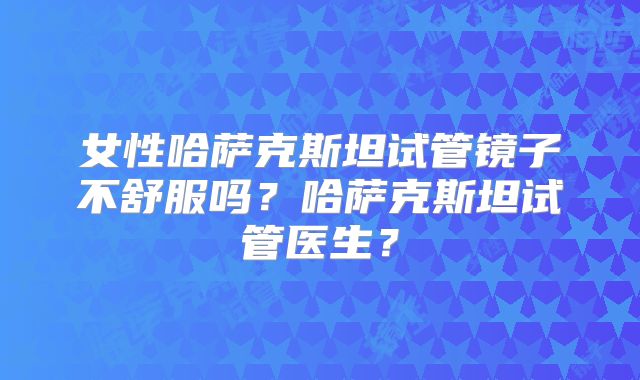 女性哈萨克斯坦试管镜子不舒服吗？哈萨克斯坦试管医生？
