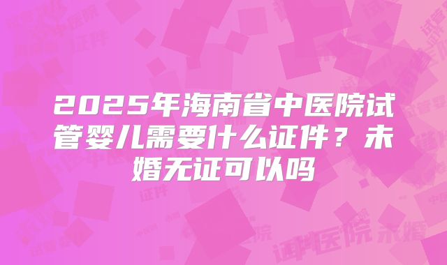 2025年海南省中医院试管婴儿需要什么证件?未婚无证可以吗