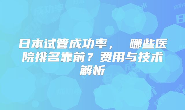日本试管成功率， 哪些医院排名靠前？费用与技术解析
