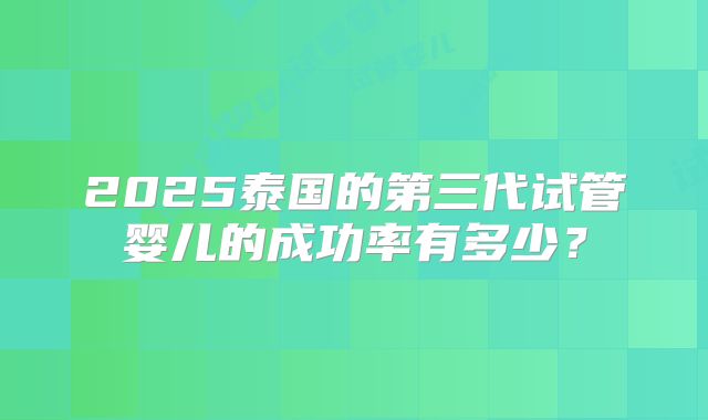 2025泰国的第三代试管婴儿的成功率有多少？