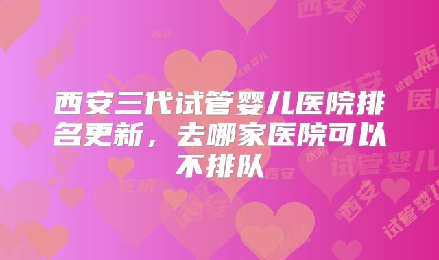 西安三代试管婴儿医院排名更新，去哪家医院可以不排队