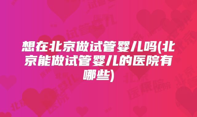 想在北京做试管婴儿吗(北京能做试管婴儿的医院有哪些)