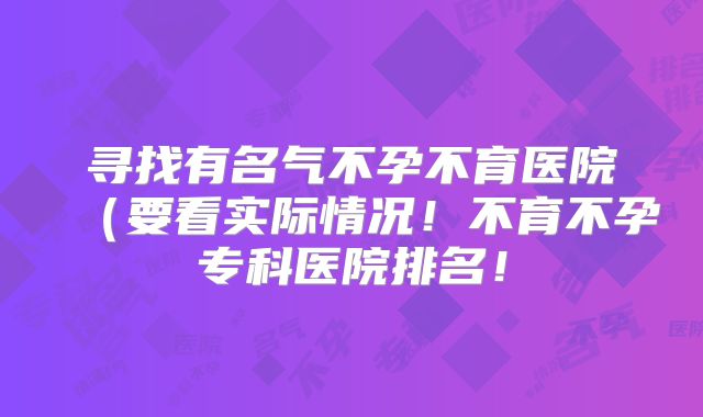 寻找有名气不孕不育医院（要看实际情况！不育不孕专科医院排名！