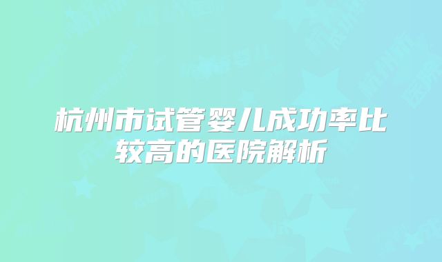 杭州市试管婴儿成功率比较高的医院解析
