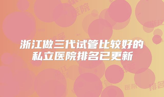 浙江做三代试管比较好的私立医院排名已更新