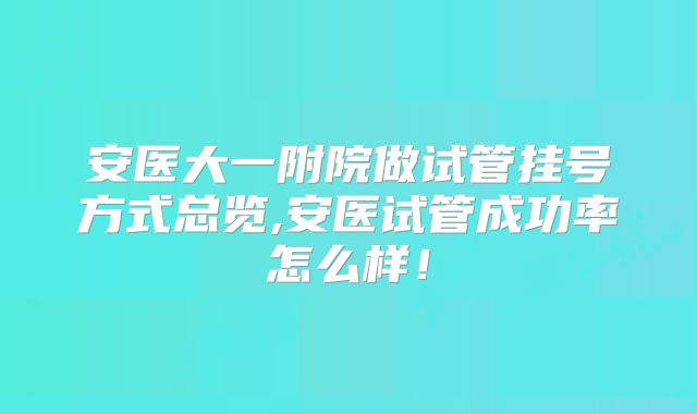 安医大一附院做试管挂号方式总览,安医试管成功率怎么样！