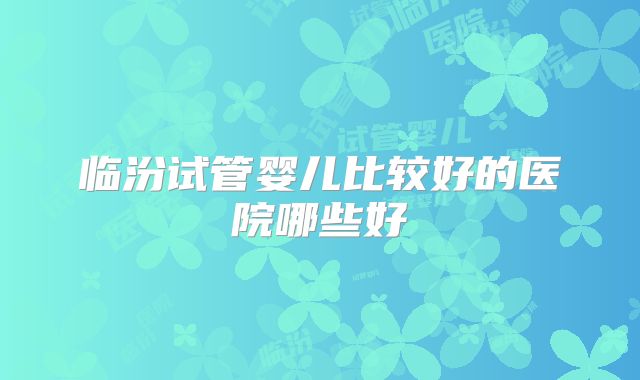临汾试管婴儿比较好的医院哪些好