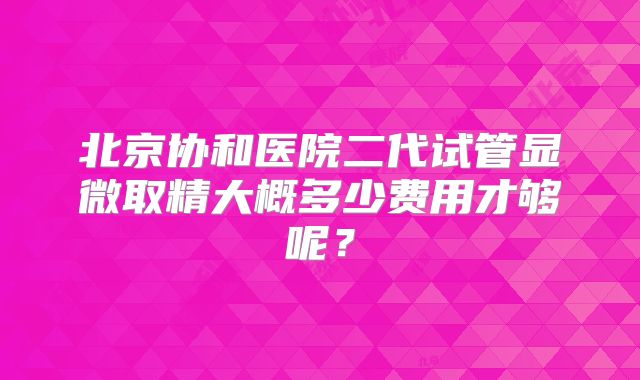 北京协和医院二代试管显微取精大概多少费用才够呢?
