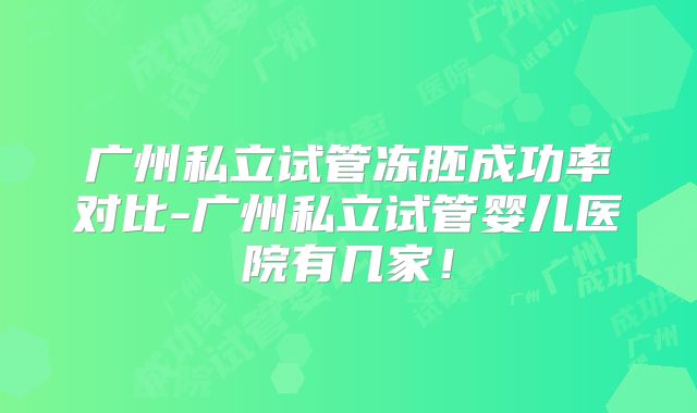 广州私立试管冻胚成功率对比-广州私立试管婴儿医院有几家！
