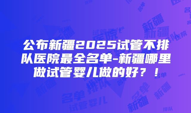 公布新疆2025试管不排队医院最全名单-新疆哪里做试管婴儿做的好?!
