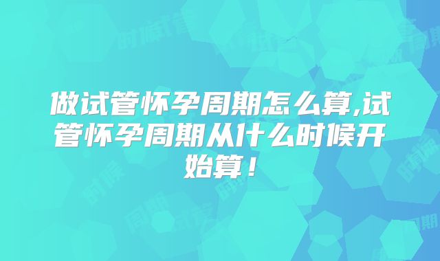 做试管怀孕周期怎么算,试管怀孕周期从什么时候开始算！