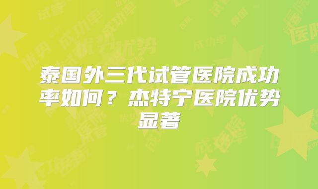 泰国外三代试管医院成功率如何？杰特宁医院优势显著