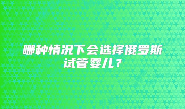 哪种情况下会选择俄罗斯试管婴儿？