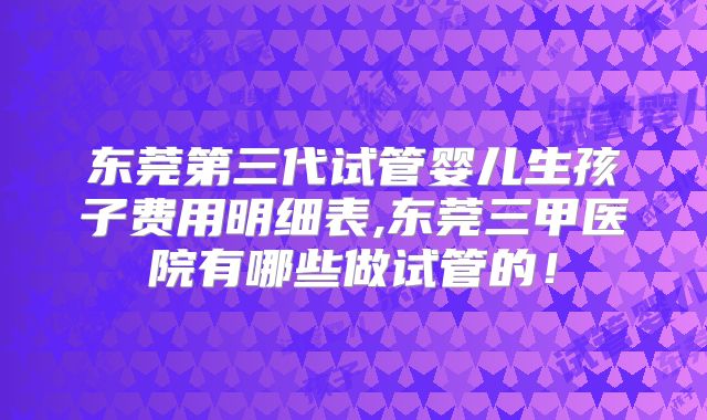 东莞第三代试管婴儿生孩子费用明细表,东莞三甲医院有哪些做试管的!