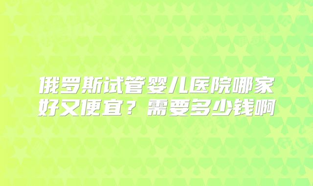 俄罗斯试管婴儿医院哪家好又便宜？需要多少钱啊