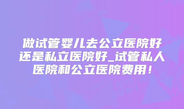 做试管婴儿去公立医院好还是私立医院好_试管私人医院和公立医院费用！