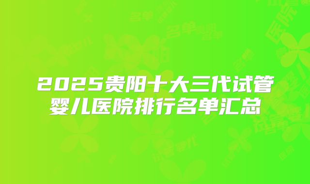 2025贵阳十大三代试管婴儿医院排行名单汇总