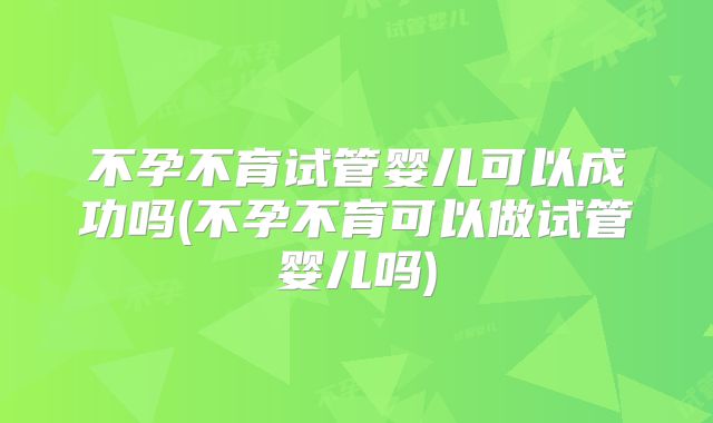 不孕不育试管婴儿可以成功吗(不孕不育可以做试管婴儿吗)