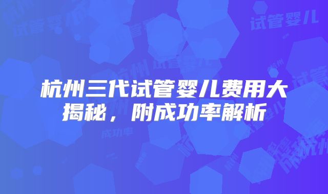 杭州三代试管婴儿费用大揭秘，附成功率解析