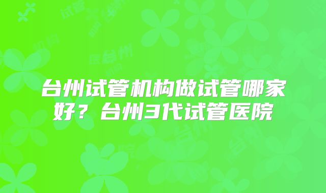 台州试管机构做试管哪家好？台州3代试管医院