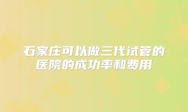 石家庄可以做三代试管的医院的成功率和费用